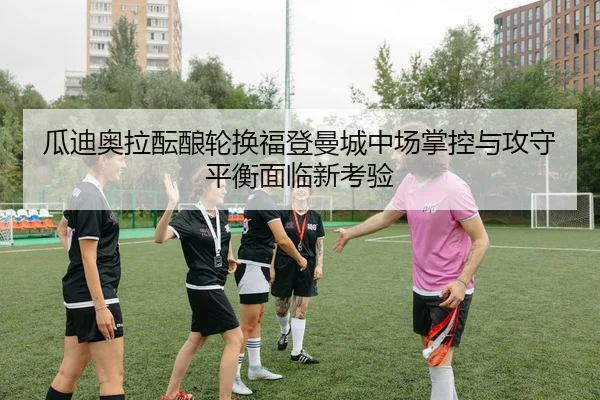 瓜迪奥拉酝酿轮换福登曼城中场掌控与攻守平衡面临新考验